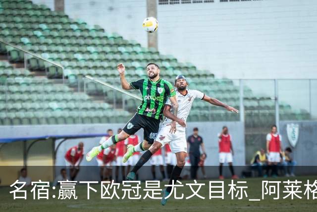 名宿:赢下欧冠是尤文目标 阿莱格里会完成重建